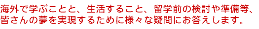 大学留学・大学院留学に関すること、大学・大学院生活、留学前の相談や準備等、皆さんの夢を実現するために様々な疑問にお答えします。
